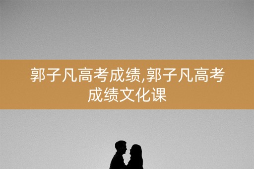 郭子凡高考成绩,郭子凡高考成绩文化课