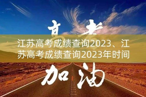 江苏高考成绩查询2023、江苏高考成绩查询2023年时间表
