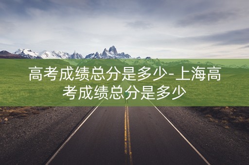 高考成绩总分是多少-上海高考成绩总分是多少