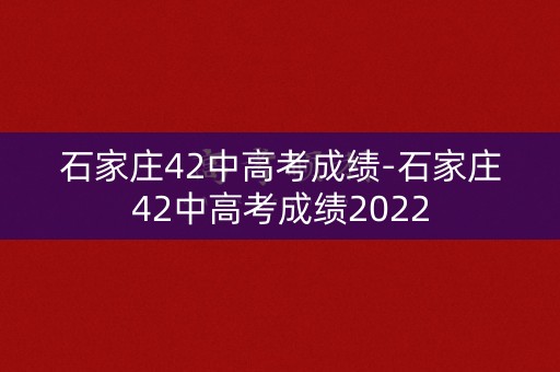 石家庄42中高考成绩-石家庄42中高考成绩2022