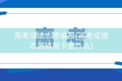 高考成绩志愿填报(高考成绩志愿填报卡是什么)