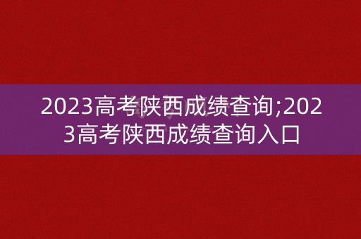 2023高考陕西成绩查询;2023高考陕西成绩查询入口