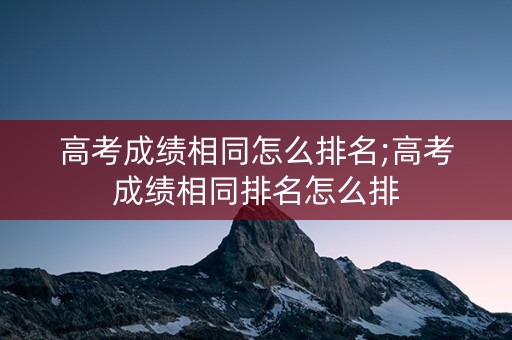 高考成绩相同怎么排名;高考成绩相同排名怎么排