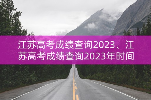 江苏高考成绩查询2023、江苏高考成绩查询2023年时间表