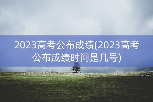2023高考公布成绩(2023高考公布成绩时间是几号)