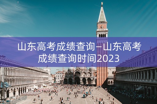 山东高考成绩查询—山东高考成绩查询时间2023