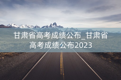 甘肃省高考成绩公布_甘肃省高考成绩公布2023