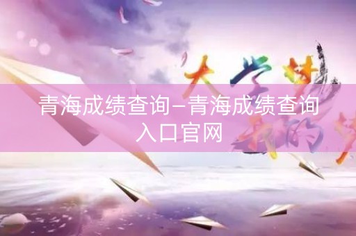 青海成绩查询—青海成绩查询入口官网