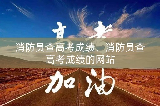 消防员查高考成绩、消防员查高考成绩的网站