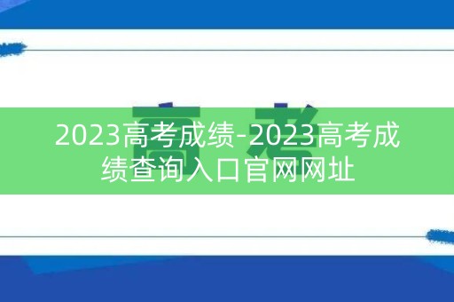 2023高考成绩-2023高考成绩查询入口官网网址