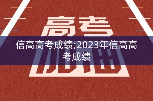 信高高考成绩;2023年信高高考成绩