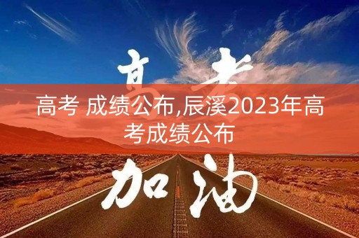 高考 成绩公布,辰溪2023年高考成绩公布