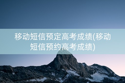 移动短信预定高考成绩(移动短信预约高考成绩)