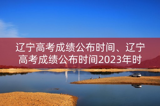 辽宁高考成绩公布时间、辽宁高考成绩公布时间2023年时间表