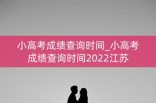 小高考成绩查询时间_小高考成绩查询时间2022江苏