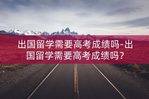 出国留学需要高考成绩吗-出国留学需要高考成绩吗？