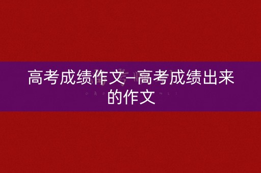 高考成绩作文—高考成绩出来的作文