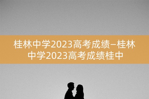 桂林中学2023高考成绩—桂林中学2023高考成绩桂中