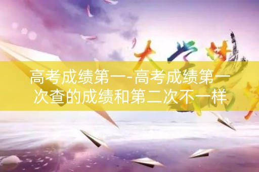 高考成绩第一-高考成绩第一次查的成绩和第二次不一样