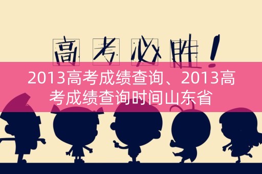 2013高考成绩查询、2013高考成绩查询时间山东省