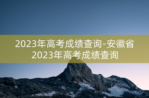 2023年高考成绩查询-安徽省2023年高考成绩查询