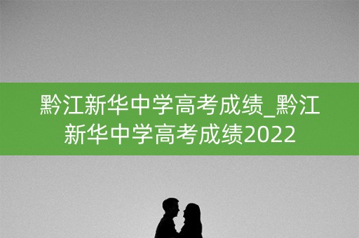 黔江新华中学高考成绩_黔江新华中学高考成绩2022