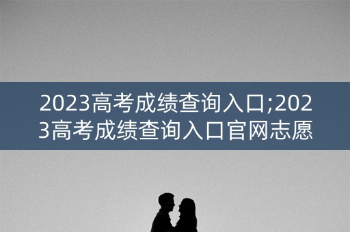2023高考成绩查询入口;2023高考成绩查询入口官网志愿