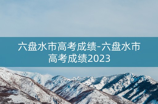 六盘水市高考成绩-六盘水市高考成绩2023