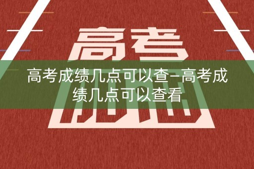 高考成绩几点可以查—高考成绩几点可以查看