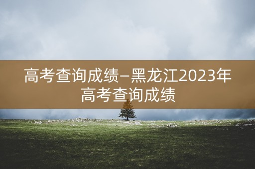 高考查询成绩—黑龙江2023年高考查询成绩