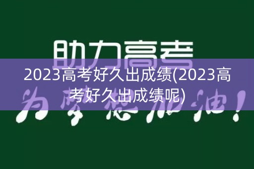 2023高考好久出成绩(2023高考好久出成绩呢)