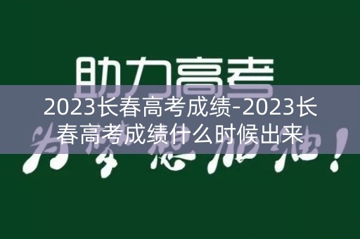 2023长春高考成绩-2023长春高考成绩什么时候出来