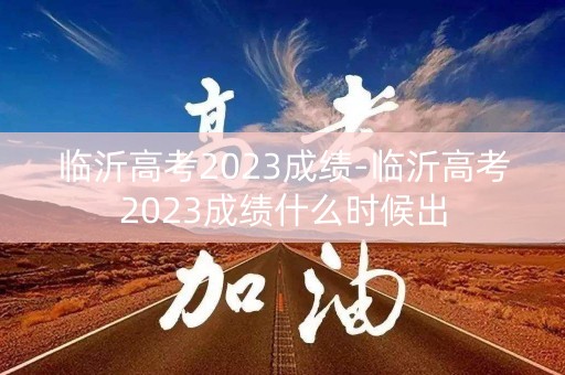 临沂高考2023成绩-临沂高考2023成绩什么时候出
