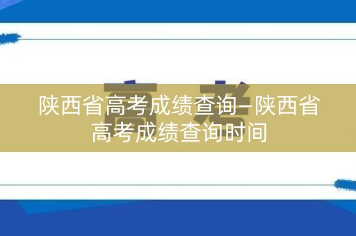 陕西省高考成绩查询—陕西省高考成绩查询时间