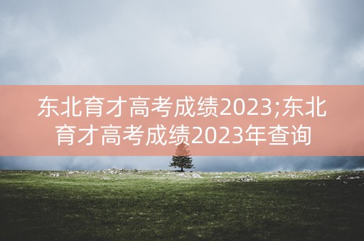 东北育才高考成绩2023;东北育才高考成绩2023年查询