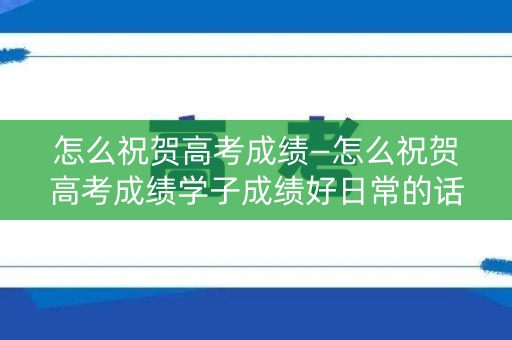 怎么祝贺高考成绩—怎么祝贺高考成绩学子成绩好日常的话