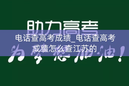 电话查高考成绩_电话查高考成绩怎么查江苏的