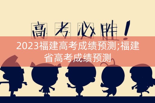 2023福建高考成绩预测;福建省高考成绩预测