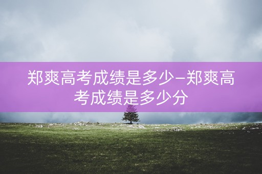 郑爽高考成绩是多少—郑爽高考成绩是多少分