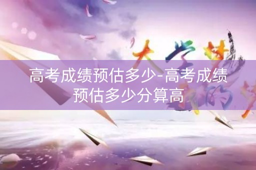 高考成绩预估多少-高考成绩预估多少分算高