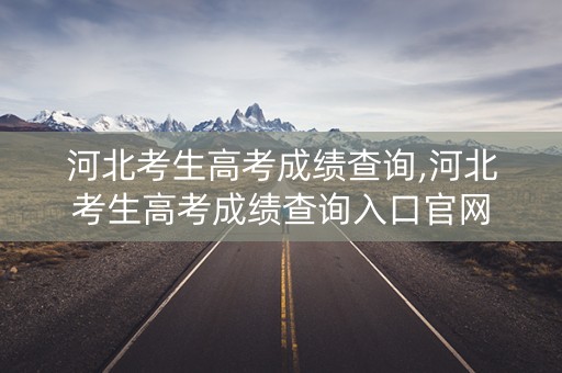 河北考生高考成绩查询,河北考生高考成绩查询入口官网