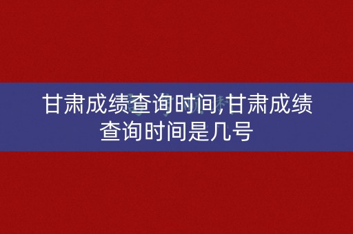 甘肃成绩查询时间,甘肃成绩查询时间是几号