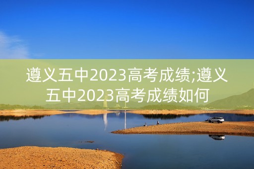 遵义五中2023高考成绩;遵义五中2023高考成绩如何