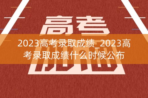 2023高考录取成绩_2023高考录取成绩什么时候公布