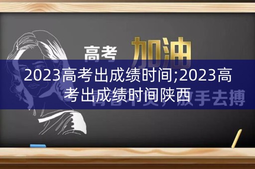 2023高考出成绩时间;2023高考出成绩时间陕西