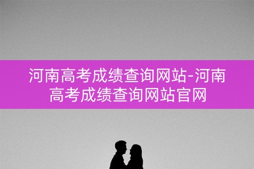 河南高考成绩查询网站-河南高考成绩查询网站官网