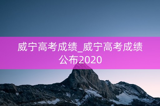 威宁高考成绩_威宁高考成绩公布2020