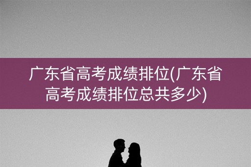 广东省高考成绩排位(广东省高考成绩排位总共多少)