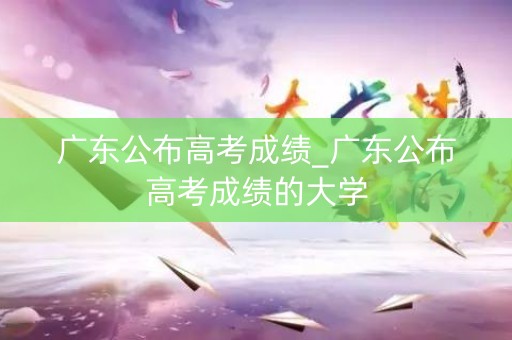 广东公布高考成绩_广东公布高考成绩的大学