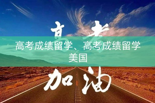 高考成绩留学、高考成绩留学美国